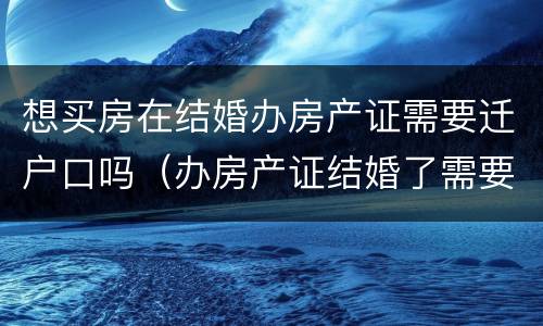 想买房在结婚办房产证需要迁户口吗（办房产证结婚了需要用两个人的户口本吗）