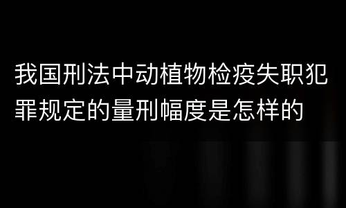 我国刑法中动植物检疫失职犯罪规定的量刑幅度是怎样的
