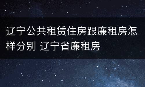 辽宁公共租赁住房跟廉租房怎样分别 辽宁省廉租房