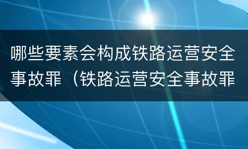 哪些要素会构成铁路运营安全事故罪（铁路运营安全事故罪的犯罪主体是）