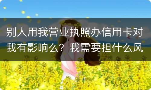 别人用我营业执照办信用卡对我有影响么？我需要担什么风险