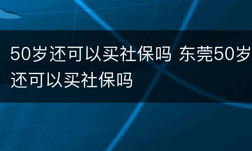 50岁还可以买社保吗 东莞50岁还可以买社保吗