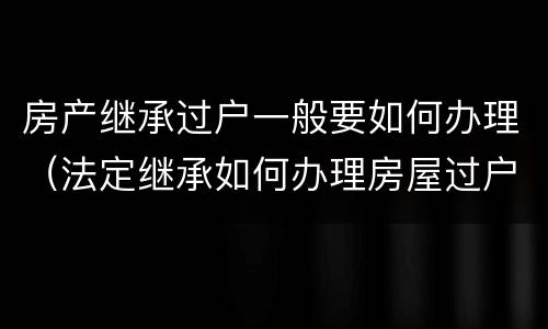 房产继承过户一般要如何办理（法定继承如何办理房屋过户）