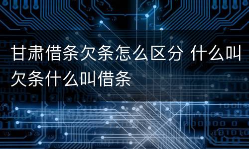 甘肃借条欠条怎么区分 什么叫欠条什么叫借条