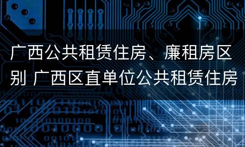 广西公共租赁住房、廉租房区别 广西区直单位公共租赁住房