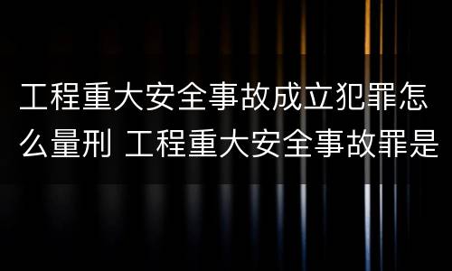 工程重大安全事故成立犯罪怎么量刑 工程重大安全事故罪是什么犯罪
