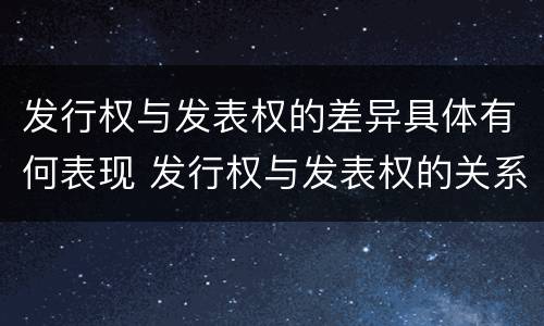 发行权与发表权的差异具体有何表现 发行权与发表权的关系