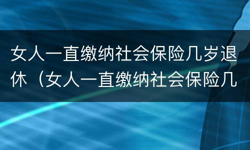 女人一直缴纳社会保险几岁退休（女人一直缴纳社会保险几岁退休了）