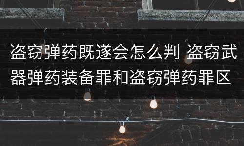 盗窃弹药既遂会怎么判 盗窃武器弹药装备罪和盗窃弹药罪区别