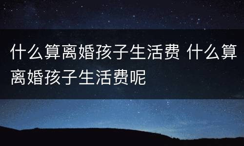 什么算离婚孩子生活费 什么算离婚孩子生活费呢