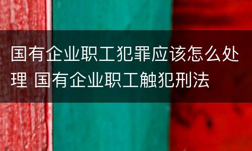 国有企业职工犯罪应该怎么处理 国有企业职工触犯刑法