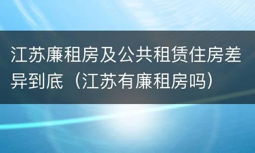 江苏廉租房及公共租赁住房差异到底（江苏有廉租房吗）