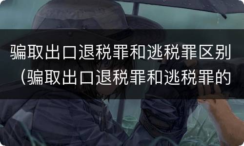 骗取出口退税罪和逃税罪区别（骗取出口退税罪和逃税罪的区别举例说明）