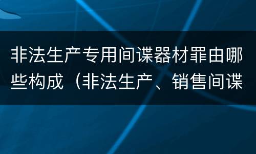 非法生产专用间谍器材罪由哪些构成(非法生产、销售间谍专用器材)