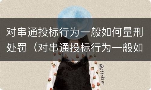 对串通投标行为一般如何量刑处罚（对串通投标行为一般如何量刑处罚决定）