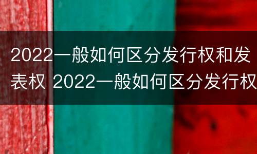 2022一般如何区分发行权和发表权 2022一般如何区分发行权和发表权呢