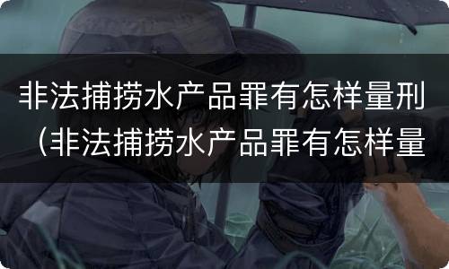 非法捕捞水产品罪有怎样量刑（非法捕捞水产品罪有怎样量刑的）