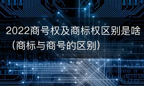 2022商号权及商标权区别是啥（商标与商号的区别）