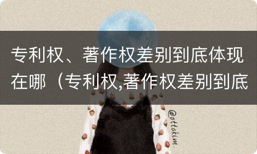 专利权、著作权差别到底体现在哪（专利权,著作权差别到底体现在哪方面）