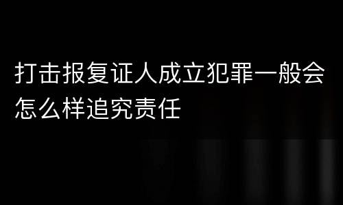 打击报复证人成立犯罪一般会怎么样追究责任