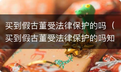 买到假古董受法律保护的吗（买到假古董受法律保护的吗知乎）