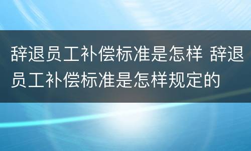 辞退员工补偿标准是怎样 辞退员工补偿标准是怎样规定的