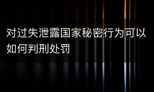 对过失泄露国家秘密行为可以如何判刑处罚