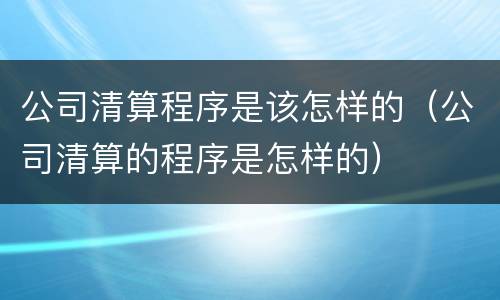 公司清算程序是该怎样的（公司清算的程序是怎样的）