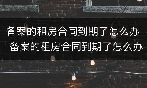 备案的租房合同到期了怎么办 备案的租房合同到期了怎么办理