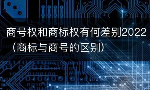 商号权和商标权有何差别2022（商标与商号的区别）