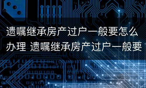 遗嘱继承房产过户一般要怎么办理 遗嘱继承房产过户一般要怎么办理手续
