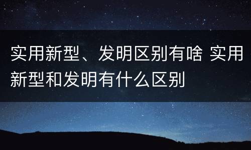 实用新型、发明区别有啥 实用新型和发明有什么区别
