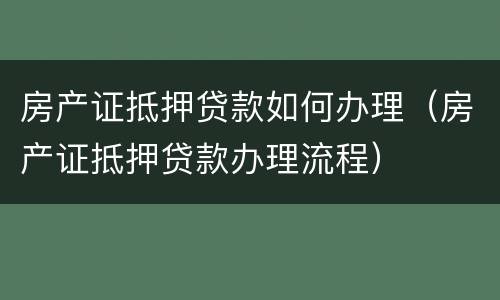 房产证抵押贷款如何办理（房产证抵押贷款办理流程）