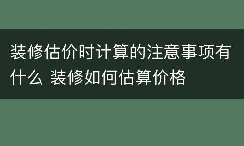 装修估价时计算的注意事项有什么 装修如何估算价格