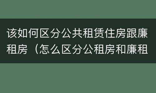 该如何区分公共租赁住房跟廉租房（怎么区分公租房和廉租房）
