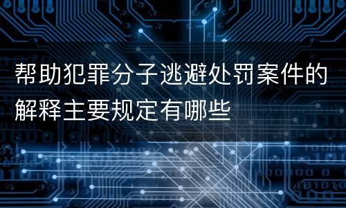 帮助犯罪分子逃避处罚案件的解释主要规定有哪些