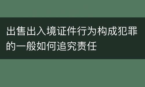 出售出入境证件行为构成犯罪的一般如何追究责任