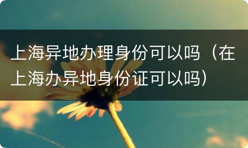 上海异地办理身份可以吗（在上海办异地身份证可以吗）