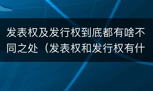 发表权及发行权到底都有啥不同之处（发表权和发行权有什么区别）
