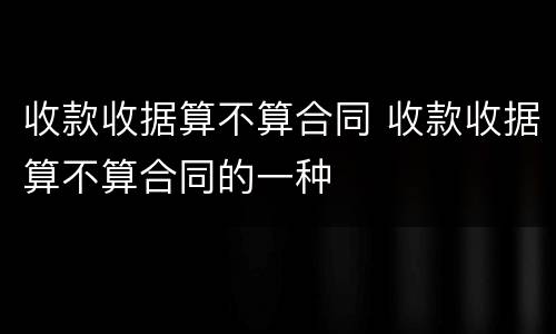 收款收据算不算合同 收款收据算不算合同的一种