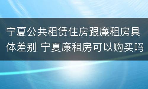宁夏公共租赁住房跟廉租房具体差别 宁夏廉租房可以购买吗