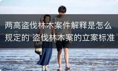两高盗伐林木案件解释是怎么规定的 盗伐林木案的立案标准及定罪与量刑