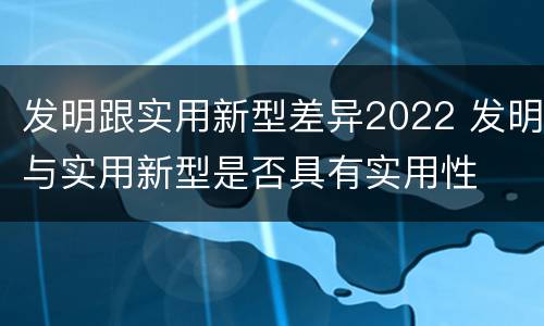 发明跟实用新型差异2022 发明与实用新型是否具有实用性