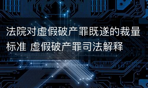 法院对虚假破产罪既遂的裁量标准 虚假破产罪司法解释