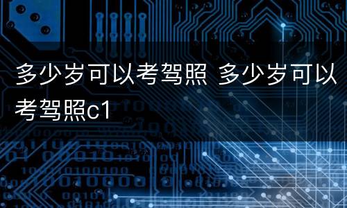 多少岁可以考驾照 多少岁可以考驾照c1
