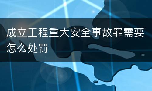 成立工程重大安全事故罪需要怎么处罚