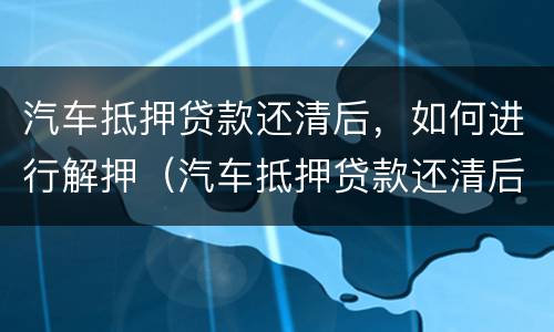 汽车抵押贷款还清后，如何进行解押（汽车抵押贷款还清后解押流程）