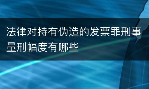法律对持有伪造的发票罪刑事量刑幅度有哪些