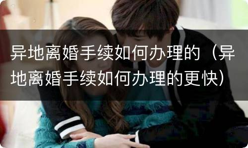 异地离婚手续如何办理的（异地离婚手续如何办理的更快）