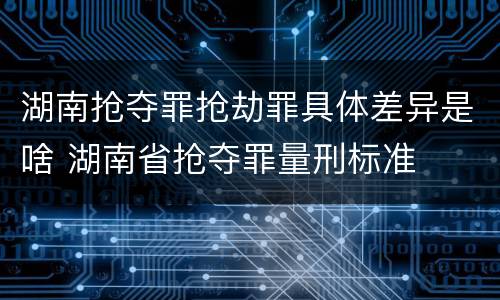 湖南抢夺罪抢劫罪具体差异是啥 湖南省抢夺罪量刑标准